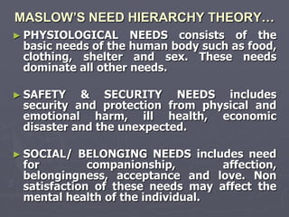 MASLOW’S NEED HIERARCHY THEORY…
► PHYSIOLOGICAL     NEEDS consists of the
 basic needs of the human body such as food,
 clothing, shelter and sex. These needs
 dominate all other needs.

► SAFETY   & SECURITY NEEDS includes
 security and protection from physical and
 emotional harm, ill health, economic
 disaster and the unexpected.

► SOCIAL/   BELONGING NEEDS includes need
 for         companionship,       affection,
 belongingness, acceptance and love. Non
 satisfaction of these needs may affect the
 mental health of the individual.
 
