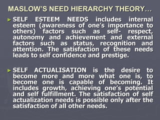 MASLOW’S NEED HIERARCHY THEORY…
► SELF  ESTEEM NEEDS includes internal
 esteem (awareness of one‘s importance to
 others) factors such as self- respect,
 autonomy and achievement and external
 factors such as status, recognition and
 attention. The satisfaction of these needs
 leads to self confidence and prestige.

► SELF  ACTUALISATION is the desire to
 become more and more what one is, to
 become one is capable of becoming. It
 includes growth, achieving one‘s potential
 and self fulfillment. The satisfaction of self
 actualization needs is possible only after the
 satisfaction of all other needs.
 