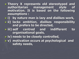 ► Theory    X represents old stereotyped and
  authoritarian      management       style of
  motivation. It is based on the following
  assumptions :
► i) by nature man is lazy and dislikes work,
► ii) lacks ambition, dislikes responsibility
       and prefers to be directed,
► iii) self   centred    and    indifferent to
       organisational goals,
► iv) needs to be closely controlled,
► v) motivation occurs at psychological and
       safety needs,
 