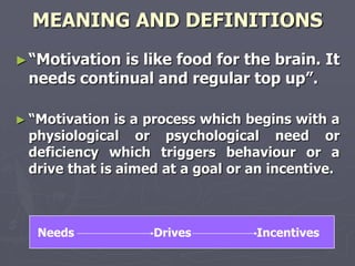 MEANING AND DEFINITIONS
► ―Motivationis like food for the brain. It
 needs continual and regular top up‖.

► ―Motivation  is a process which begins with a
 physiological or psychological need or
 deficiency which triggers behaviour or a
 drive that is aimed at a goal or an incentive.



   Needs           Drives         Incentives
 