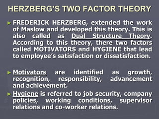 HERZBERG’S TWO FACTOR THEORY
► FREDERICK  HERZBERG, extended the work
 of Maslow and developed this theory. This is
 also called as Dual Structure Theory.
 According to this theory, there two factors
 called MOTIVATORS and HYGIENE that lead
 to employee‘s satisfaction or dissatisfaction.

► Motivators    are identified as growth,
  recognition, responsibility, advancement
  and achievement.
► Hygiene is referred to job security, company
  policies, working conditions, supervisor
  relations and co-worker relations.
 