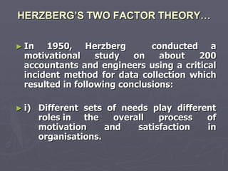 HERZBERG’S TWO FACTOR THEORY…

► In   1950, Herzberg          conducted a
  motivational     study   on    about  200
  accountants and engineers using a critical
  incident method for data collection which
  resulted in following conclusions:

► i)   Different sets of needs play different
       roles in the     overall   process  of
       motivation     and    satisfaction  in
       organisations.
 
