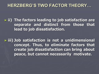 HERZBERG’S TWO FACTOR THEORY…


► ii)    The factors leading to job satisfaction are
         separate and distinct from those that
         lead to job dissatisfaction.

► iii)   Job satisfaction is not a unidimensional
         concept. Thus, to eliminate factors that
         create job dissatisfaction can bring about
         peace, but cannot necessarily motivate.
 
