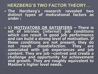 HERZBERG’S TWO FACTOR THEORY…
► The  Herzberg‘s research revealed two
 distinct types of motivational factors as
 under :

► 1)MOTIVATORS OR SATISFIERS – There is
 set of intrinsic (internal) job conditions
 which can result in good job performance
 and can build a strong level of motivation. If
 these conditions are not present, they do
 not   result   dissatisfaction.   They    are
 associated with job experiences and job
 content. They are job –centred and create a
 challenge and opportunity for achievement
 and growth. They are roughly equivalent to
 Maslow‘s higher level needs.
 