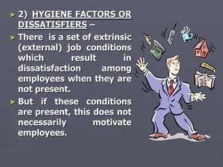 ► 2) HYGIENE FACTORS OR
  DISSATISFIERS –
► There is a set of extrinsic
  (external) job conditions
  which        result      in
  dissatisfaction     among
  employees when they are
  not present.
► But if these conditions
  are present, this does not
  necessarily       motivate
  employees.
 