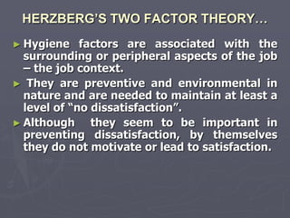 HERZBERG’S TWO FACTOR THEORY…
► Hygiene    factors are associated with the
  surrounding or peripheral aspects of the job
  – the job context.
► They are preventive and environmental in
  nature and are needed to maintain at least a
  level of ―no dissatisfaction‖.
► Although     they seem to be important in
  preventing dissatisfaction, by themselves
  they do not motivate or lead to satisfaction.
 