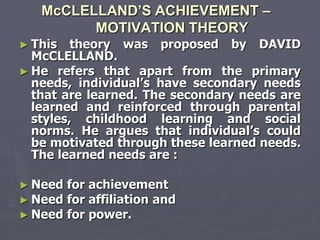 McCLELLAND’S ACHIEVEMENT –
         MOTIVATION THEORY
► This   theory was proposed by DAVID
  McCLELLAND.
► He refers that apart from the primary
  needs, individual‘s have secondary needs
  that are learned. The secondary needs are
  learned and reinforced through parental
  styles, childhood learning and social
  norms. He argues that individual‘s could
  be motivated through these learned needs.
  The learned needs are :

► Need   for achievement
► Need   for affiliation and
► Need   for power.
 