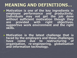 MEANING AND DEFINITIONS…
► Motivation  is one of the key ingredients in
 employee performance and productivity.
 Individuals may not get the job done
 without sufficient motivation though they
 are     provided   with    right  objectives,
 supportive work environment and the right
 skills.

► Motivation is the latest challenge that is
 faced by the employers and these challenges
 have come due to restructuring of
 organisation, re-engineering, globalisation
 and information technology.
 