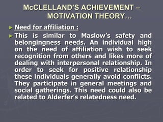 McCLELLAND’S ACHIEVEMENT –
         MOTIVATION THEORY…
► Need  for affiliation :
► This is similar to Maslow‘s safety and
  belongingness needs. An individual high
  on the need of affiliation wish to seek
  recognition from others and likes more of
  dealing with interpersonal relationship. In
  order to seek for positive relationship
  these individuals generally avoid conflicts.
  They participate in general meetings and
  social gatherings. This need could also be
  related to Alderfer‘s relatedness need.
 