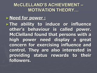 McCLELLAND’S ACHIEVEMENT –
        MOTIVATION THEORY…
► Need  for power :
► The ability to induce or influence
  other‘s behaviour is called power.
  McClelland found that persons with a
  high power need display a great
  concern for exercising influence and
  control. They are also interested in
  providing status rewards to their
  followers.
 