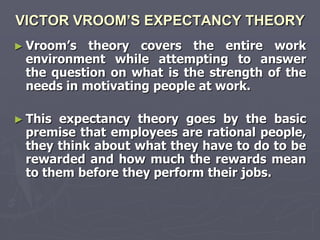 VICTOR VROOM’S EXPECTANCY THEORY
► Vroom‘s  theory covers the entire work
 environment while attempting to answer
 the question on what is the strength of the
 needs in motivating people at work.

► This expectancy theory goes by the basic
 premise that employees are rational people,
 they think about what they have to do to be
 rewarded and how much the rewards mean
 to them before they perform their jobs.
 