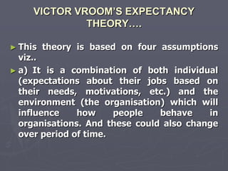 VICTOR VROOM’S EXPECTANCY
              THEORY….

► This   theory is based on four assumptions
  viz..
► a) It is a combination of both individual
  (expectations about their jobs based on
  their needs, motivations, etc.) and the
  environment (the organisation) which will
  influence    how     people   behave    in
  organisations. And these could also change
  over period of time.
 