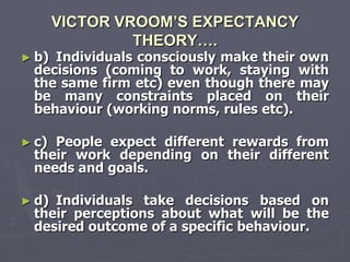 VICTOR VROOM’S EXPECTANCY
                THEORY….
► b)Individuals consciously make their own
 decisions (coming to work, staying with
 the same firm etc) even though there may
 be many constraints placed on their
 behaviour (working norms, rules etc).

► c)People expect different rewards from
 their work depending on their different
 needs and goals.

► d)Individuals take decisions based on
 their perceptions about what will be the
 desired outcome of a specific behaviour.
 