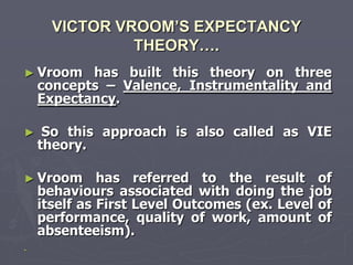 VICTOR VROOM’S EXPECTANCY
               THEORY….
► Vroom    has built this theory on three
    concepts – Valence, Instrumentality and
    Expectancy.

►    So this approach is also called as VIE
    theory.

► Vroom       has referred to the result of
    behaviours associated with doing the job
    itself as First Level Outcomes (ex. Level of
    performance, quality of work, amount of
    absenteeism).
►
 