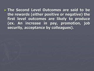 ► The Second Level Outcomes are said to be
 the rewards (either positive or negative) the
 first level outcomes are likely to produce
 (ex. An increase in pay, promotion, job
 security, acceptance by colleagues).
 