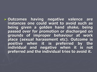 ► Outcomes   having negative valence are
 instances one could want to avoid such as
 being given a golden hand shake, being
 passed over for promotion or discharged on
 grounds of improper behaviour at work
 place (sexual harassment etc). Outcome is
 positive when it is preferred by the
 individual and negative when it is not
 preferred and the individual tries to avoid it.
 