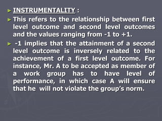 ► INSTRUMENTALITY      :
► This refers to the relationship between first
  level outcome and second level outcomes
  and the values ranging from -1 to +1.
► -1 implies that the attainment of a second
  level outcome is inversely related to the
  achievement of a first level outcome. For
  instance, Mr. A to be accepted as member of
  a work group has to have level of
  performance, in which case A will ensure
  that he will not violate the group‘s norm.
 