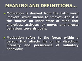 MEANING AND DEFINITIONS…
► Motivationis derived from the Latin word
 ‗movere‘ which means to ―move‖. And it is
 the ‗motive‘ an inner state of mind that
 energises, activates or moves and directs
 behaviour towards goals.

► Motivationrefers to the forces within a
 person that affects his or her direction,
 intensity and persistence of voluntary
 behaviour.
 