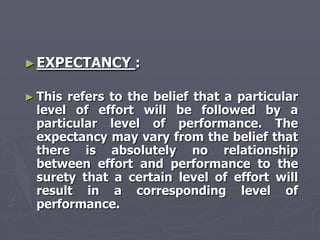 ► EXPECTANCY     :

► Thisrefers to the belief that a particular
 level of effort will be followed by a
 particular level of performance. The
 expectancy may vary from the belief that
 there is absolutely no relationship
 between effort and performance to the
 surety that a certain level of effort will
 result in a corresponding level of
 performance.
 
