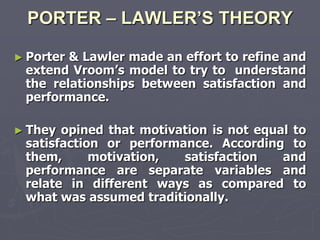 PORTER – LAWLER’S THEORY

► Porter& Lawler made an effort to refine and
 extend Vroom‘s model to try to understand
 the relationships between satisfaction and
 performance.

► They opined that motivation is not equal to
 satisfaction or performance. According to
 them,      motivation,  satisfaction    and
 performance are separate variables and
 relate in different ways as compared to
 what was assumed traditionally.
 