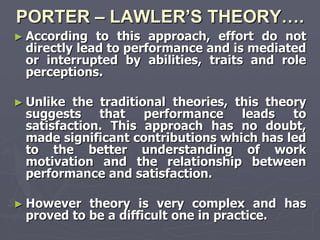 PORTER – LAWLER’S THEORY….
► According  to this approach, effort do not
 directly lead to performance and is mediated
 or interrupted by abilities, traits and role
 perceptions.

► Unlike the traditional theories, this theory
 suggests that performance leads to
 satisfaction. This approach has no doubt,
 made significant contributions which has led
 to the better understanding of work
 motivation and the relationship between
 performance and satisfaction.

► However  theory is very complex and has
 proved to be a difficult one in practice.
 