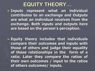 EQUITY THEORY…
► Inputs represent what an individual
 contributes to an exchange and Outputs
 are what an individual receives from the
 exchange. Both inputs and outputs here
 are based on the person‘s perception.

► Equity theory includes that individuals
 compare their outcomes and inputs with
 those of others and judge their equality
 of these relationships in the form of a
 ratio. Later they compare the ratios of
 their own outcomes / input to the ratios
 of others outcomes/ inputs.
 