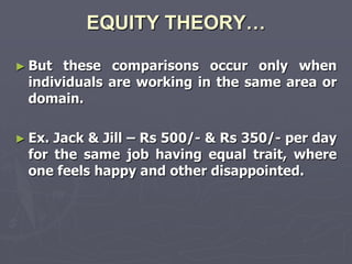 EQUITY THEORY…

► But these comparisons occur only when
 individuals are working in the same area or
 domain.

► Ex.Jack & Jill – Rs 500/- & Rs 350/- per day
 for the same job having equal trait, where
 one feels happy and other disappointed.
 