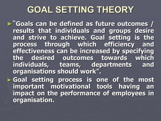 GOAL SETTING THEORY
► “Goals can be defined as future outcomes /
  results that individuals and groups desire
  and strive to achieve. Goal setting is the
  process through which efficiency and
  effectiveness can be increased by specifying
  the desired outcomes towards which
  individuals,   teams,    departments    and
  organisations should work‖.
► Goal setting process is one of the most
  important motivational tools having an
  impact on the performance of employees in
  organisation.
 