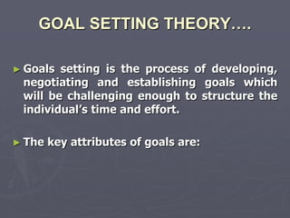 GOAL SETTING THEORY….

► Goals setting is the process of developing,
 negotiating and establishing goals which
 will be challenging enough to structure the
 individual‘s time and effort.

► The   key attributes of goals are:
 