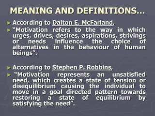 MEANING AND DEFINITIONS…
► According toDalton E. McFarland,
► ―Motivation refers to the way in which
 urges, drives, desires, aspirations, strivings
 or   needs     influence   the    choice    of
 alternatives in the behaviour of human
 beings‖.

► According to Stephen P. Robbins,
► ―Motivation    represents an unsatisfied
 need, which creates a state of tension or
 disequilibrium causing the individual to
 move in a goal directed pattern towards
 restoring a state of equilibrium by
 satisfying the need‖.
 