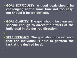► GOAL    DIFFICULTY: A good goal; should be
    challenging at the same time not too easy,
    nor should it be too difficult.

► GOAL     CLARITY: The goal should be clear and
    specific enough to direct the efforts of the
    individual in the desired direction.
►
► SELF    EFFICACY: The goal should be set such
    that the individual is able to perform the
    task at the desired level.
 