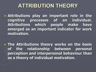 ATTRIBUTION THEORY
► Attributions
             play an important role in the
 cognitive processes of an individual.
 Attributions which people make have
 emerged as an important indicator for work
 motivation.

► The Attributions theory works on the basis
 of the relationship between personal
 perception and interpersonal behaviour than
 as a theory of individual motivation.
 