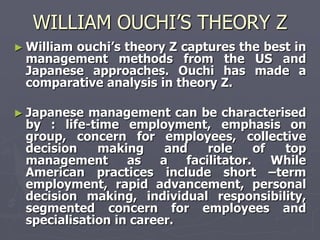 WILLIAM OUCHI’S THEORY Z
► William
        ouchi‘s theory Z captures the best in
 management methods from the US and
 Japanese approaches. Ouchi has made a
 comparative analysis in theory Z.

► Japanese management can be characterised
 by : life-time employment, emphasis on
 group, concern for employees, collective
 decision    making     and    role     of  top
 management       as   a   facilitator.    While
 American practices include short –term
 employment, rapid advancement, personal
 decision making, individual responsibility,
 segmented concern for employees and
 specialisation in career.
 