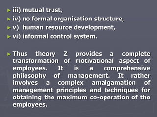 ► iii)mutual trust,
► iv) no formal organisation structure,
► v) human resource development,
► vi) informal control system.


► Thus   theory Z provides a complete
  transformation of motivational aspect of
  employees.    It  is  a    comprehensive
  philosophy of management. It rather
  involves a complex amalgamation of
  management principles and techniques for
  obtaining the maximum co-operation of the
  employees.
 