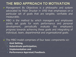 THE MBO APPROACH TO MOTIVATION
► Management By Objectives is a philosophy and system
  advocated by Peter Drucker in 1950 that emphasises on a
  particular set of goals that are tangible, verifiable and
  measurable.
► MBO is the method by which managers and employees
  jointly set goals for work performance and personal
  development, periodically evaluate the employee’s
  progress towards achieving these goals and integrating of
  individual, team, departmental and organisational goals.

►   The MBO model comprises of four basic components viz:
       Goal Setting,
       Subordinate participation,
       Implementation and
       Performance Appraisal/Feedback.
 