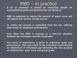 MBO – in practice
►   A lot of emphasis is placed on rewarding people for
    accomplishing goals and punished for not doing so.

►   MBO is supposed to reduce the amount of paper work and
    red tapism but reverse usually occurs.

►   In reality the process is controlled from the top, offering
    little scope for employee participation.

►   Very often the MBO is reduced to a lose-win situation
    between the managers and the employees.

►   Too much of importance is given to individual goals and
    performance. This may result in the individual concentrating
    on attainment of individual goal defeating the very purpose
    of collaborative team work and group goals.
 