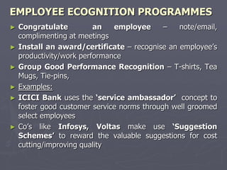 EMPLOYEE ECOGNITION PROGRAMMES
► Congratulate          an   employee      –   note/email,
  complimenting at meetings
► Install an award/certificate – recognise an employee’s
  productivity/work performance
► Group Good Performance Recognition – T-shirts, Tea
  Mugs, Tie-pins,
► Examples:
► ICICI Bank uses the ‗service ambassador‘ concept to
  foster good customer service norms through well groomed
  select employees
► Co’s like Infosys, Voltas make use ‗Suggestion
  Schemes‘ to reward the valuable suggestions for cost
  cutting/improving quality
 