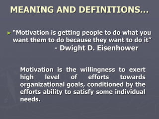 MEANING AND DEFINITIONS…

► ―Motivation
            is getting people to do what you
 want them to do because they want to do it‖
                - Dwight D. Eisenhower


    Motivation is the willingness to exert
    high     level    of    efforts   towards
    organizational goals, conditioned by the
    efforts ability to satisfy some individual
    needs.
 