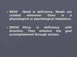 ► NEED   :Need is deficiency. Needs are
 created    whenever      there    is    a
 physiological or psychological imbalance.

► DRIVE   :Drive is   deficiency     with
 direction. They enhance the         goal
 accomplishment through actions.
 