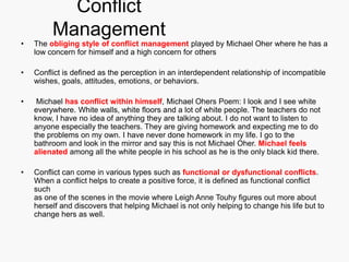 Conflict
         Management
•   The obliging style of conflict management played by Michael Oher where he has a
    low concern for himself and a high concern for others

•   Conflict is defined as the perception in an interdependent relationship of incompatible
    wishes, goals, attitudes, emotions, or behaviors.

•    Michael has conflict within himself, Michael Ohers Poem: I look and I see white
    everywhere. White walls, white floors and a lot of white people. The teachers do not
    know, I have no idea of anything they are talking about. I do not want to listen to
    anyone especially the teachers. They are giving homework and expecting me to do
    the problems on my own. I have never done homework in my life. I go to the
    bathroom and look in the mirror and say this is not Michael Oher. Michael feels
    alienated among all the white people in his school as he is the only black kid there.

•   Conflict can come in various types such as functional or dysfunctional conflicts.
    When a conflict helps to create a positive force, it is defined as functional conflict
    such
    as one of the scenes in the movie where Leigh Anne Touhy figures out more about
    herself and discovers that helping Michael is not only helping to change his life but to
    change hers as well.
 