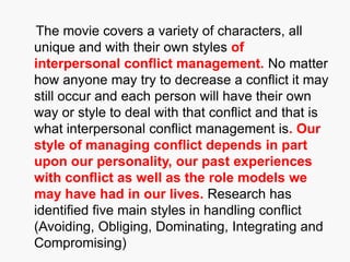 The movie covers a variety of characters, all
unique and with their own styles of
interpersonal conflict management. No matter
how anyone may try to decrease a conflict it may
still occur and each person will have their own
way or style to deal with that conflict and that is
what interpersonal conflict management is. Our
style of managing conflict depends in part
upon our personality, our past experiences
with conflict as well as the role models we
may have had in our lives. Research has
identified five main styles in handling conflict
(Avoiding, Obliging, Dominating, Integrating and
Compromising)
 