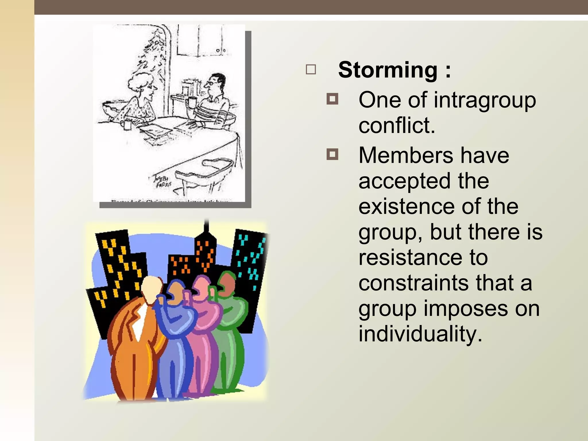 Storming : One of intragroup conflict.  Members have accepted the existence of the group, but there is resistance to constraints that a group imposes on individuality. 
