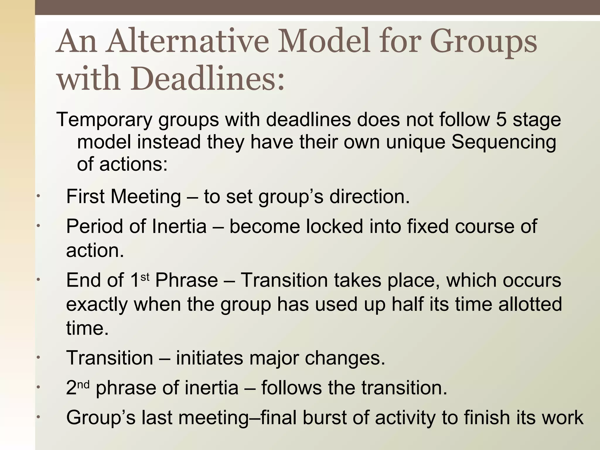 Temporary groups with deadlines does not follow 5 stage model instead they have their own unique Sequencing of actions: An Alternative Model for Groups with Deadlines: First Meeting – to set group’s direction. Period of Inertia – become locked into fixed course of action. End of 1 st  Phrase – Transition takes place, which occurs exactly when the group has used up half its time allotted time. Transition – initiates major changes. 2 nd  phrase of inertia – follows the transition. Group’s last meeting–final burst of activity to finish its work 
