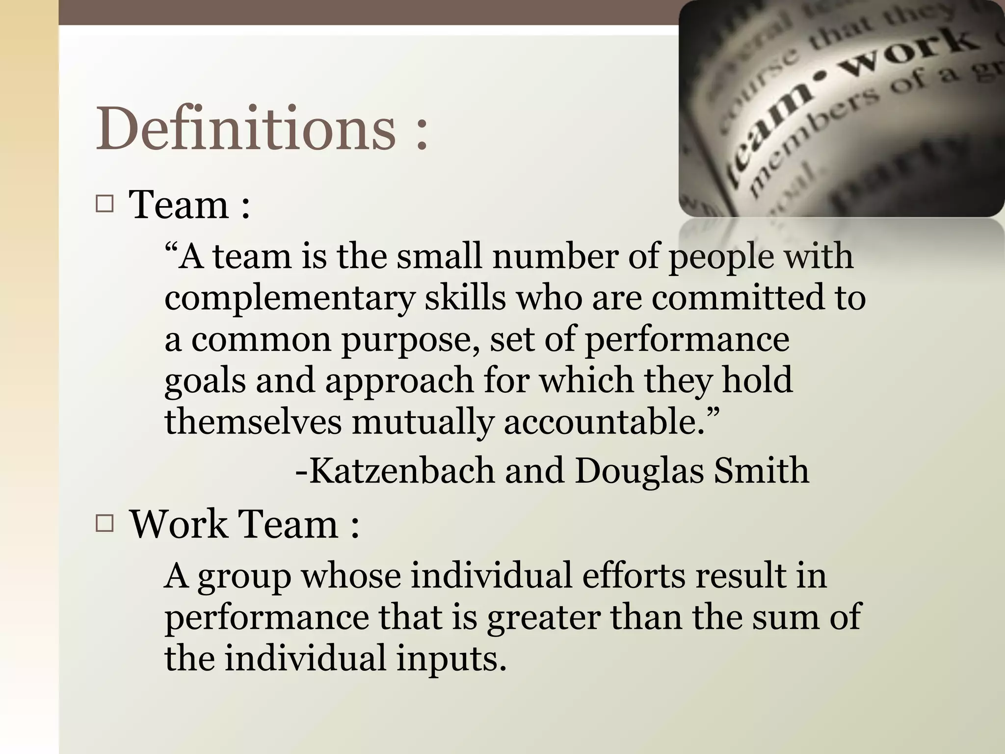 Team : “ A team is the small number of people with complementary skills who are committed to a common purpose, set of performance goals and approach for which they hold themselves mutually accountable.” -Katzenbach and Douglas Smith Work Team : A group whose individual efforts result in performance that is greater than the sum of the individual inputs. Definitions : 