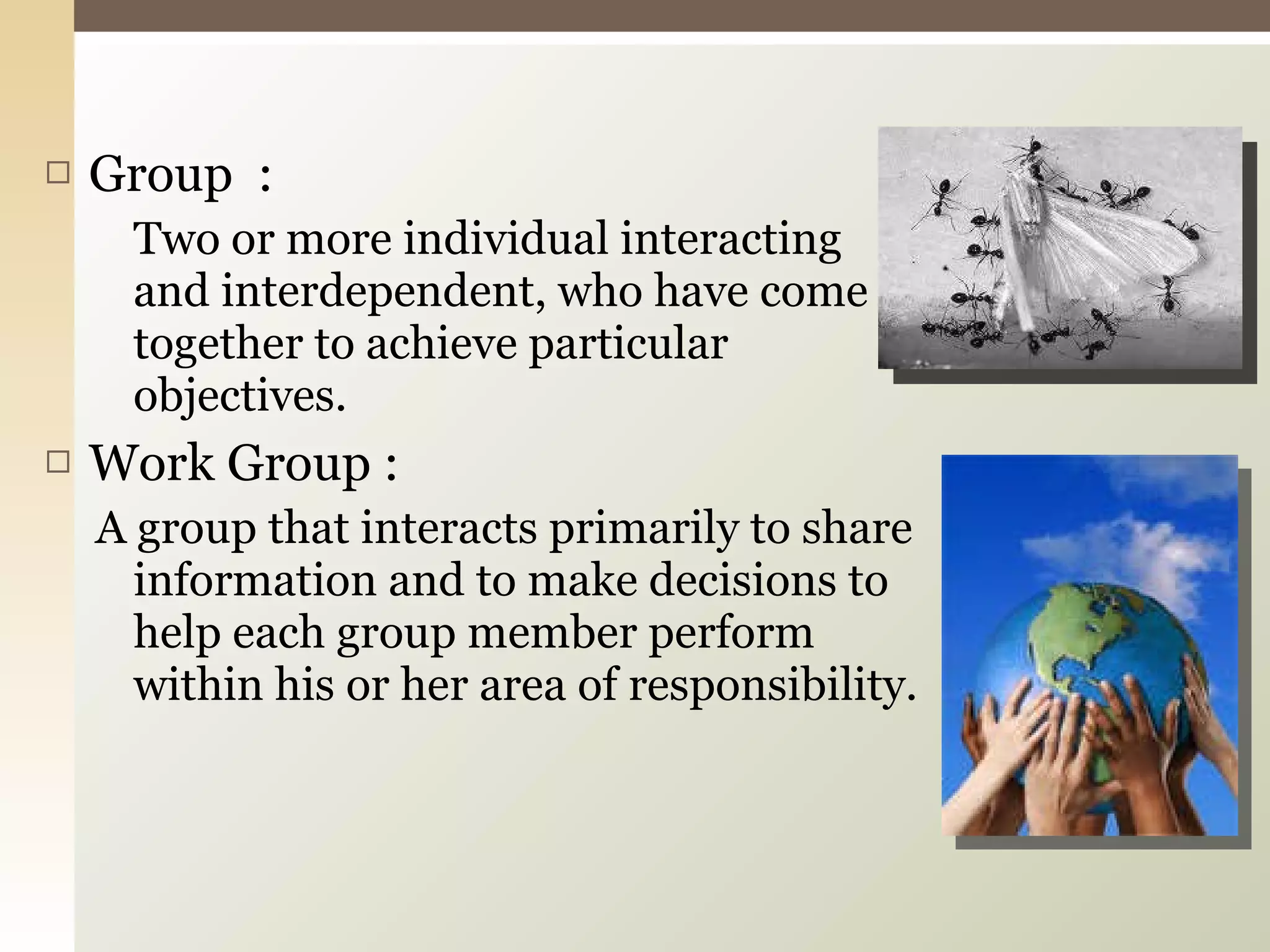 Group  : Two or more individual interacting and interdependent, who have come together to achieve particular objectives. Work Group : A group that interacts primarily to share information and to make decisions to help each group member perform within his or her area of responsibility. 