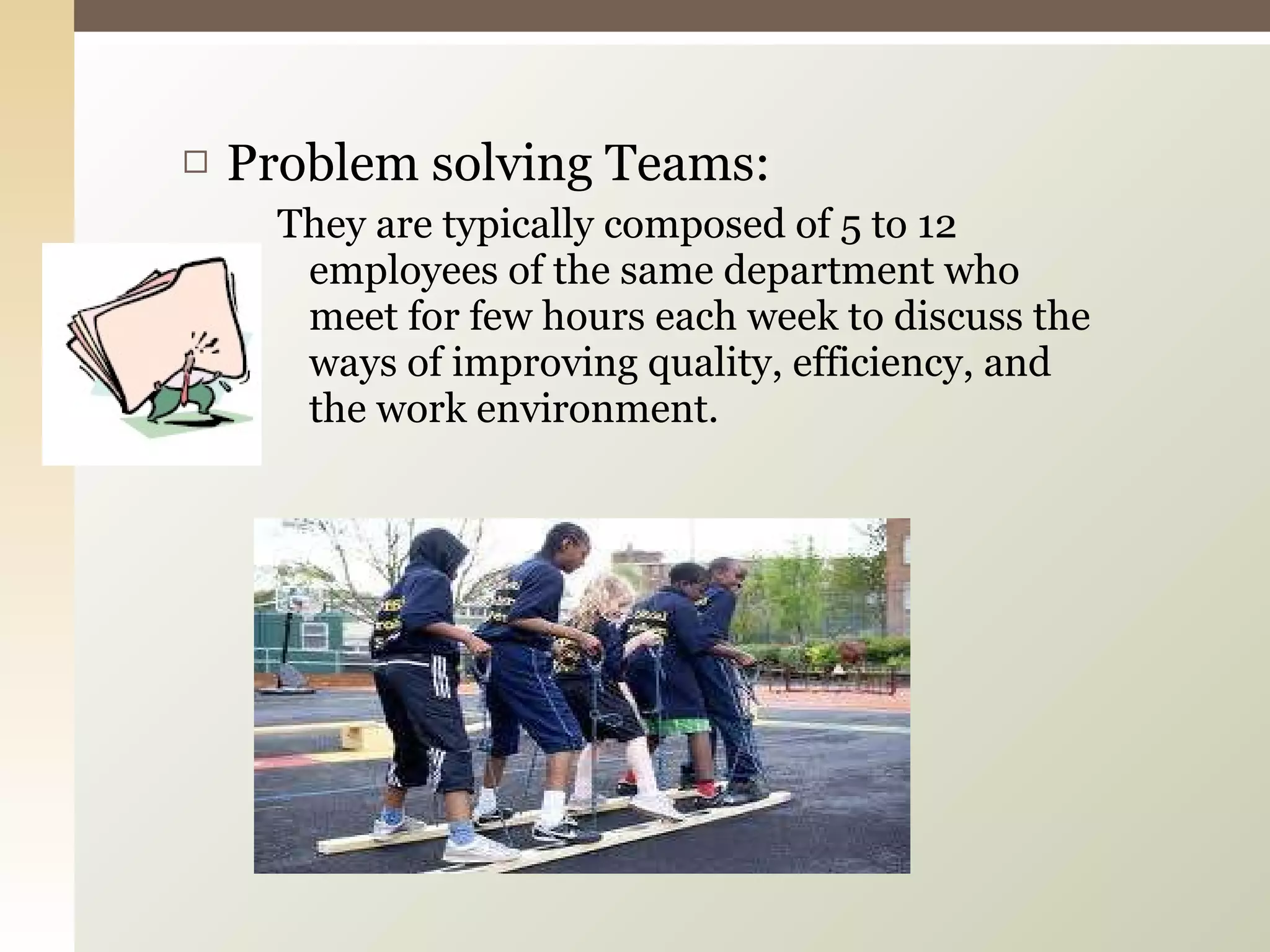 Problem solving Teams: They are typically composed of 5 to 12 employees of the same department who meet for few hours each week to discuss the ways of improving quality, efficiency, and the work environment. 