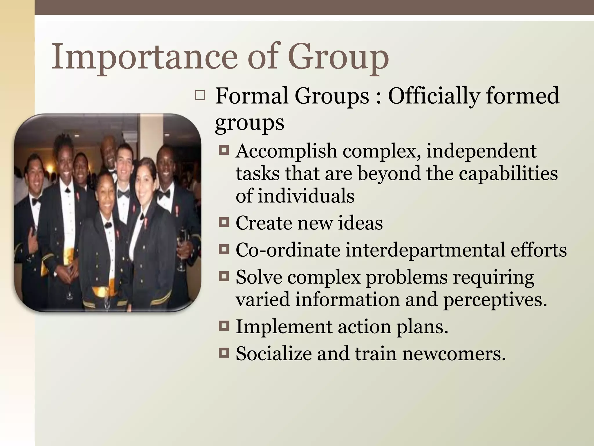 Formal Groups : Officially formed groups Accomplish complex, independent tasks that are beyond the capabilities of individuals Create new ideas Co-ordinate interdepartmental efforts Solve complex problems requiring varied information and perceptives. Implement action plans. Socialize and train newcomers. Importance of Group 