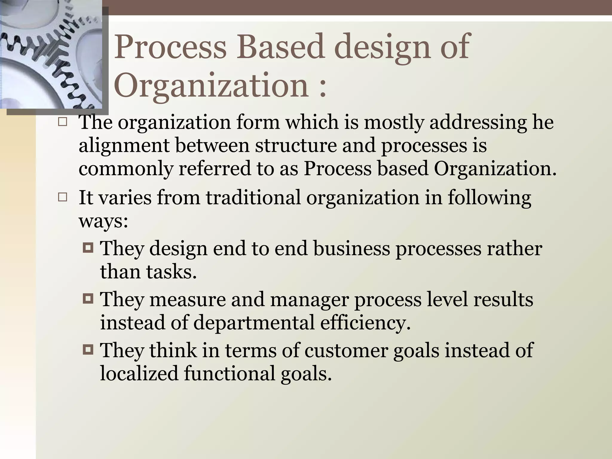 The organization form which is mostly addressing he alignment between structure and processes is commonly referred to as Process based Organization. It varies from traditional organization in following ways: They design end to end business processes rather than tasks. They measure and manager process level results instead of departmental efficiency. They think in terms of customer goals instead of localized functional goals. Process Based design of Organization : 