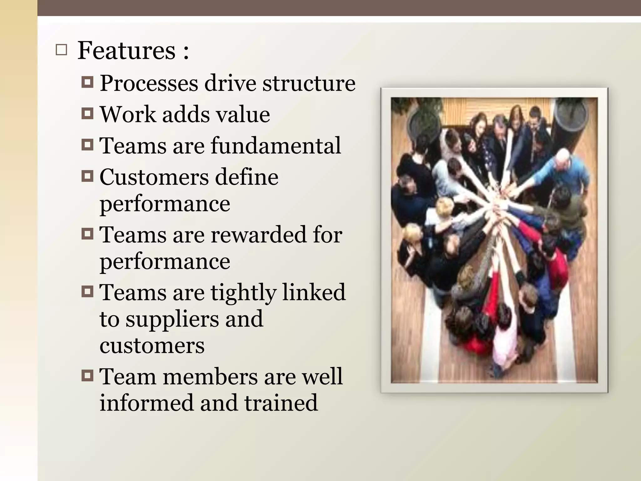 Features : Processes drive structure Work adds value Teams are fundamental Customers define performance Teams are rewarded for performance Teams are tightly linked to suppliers and customers Team members are well  informed and trained 