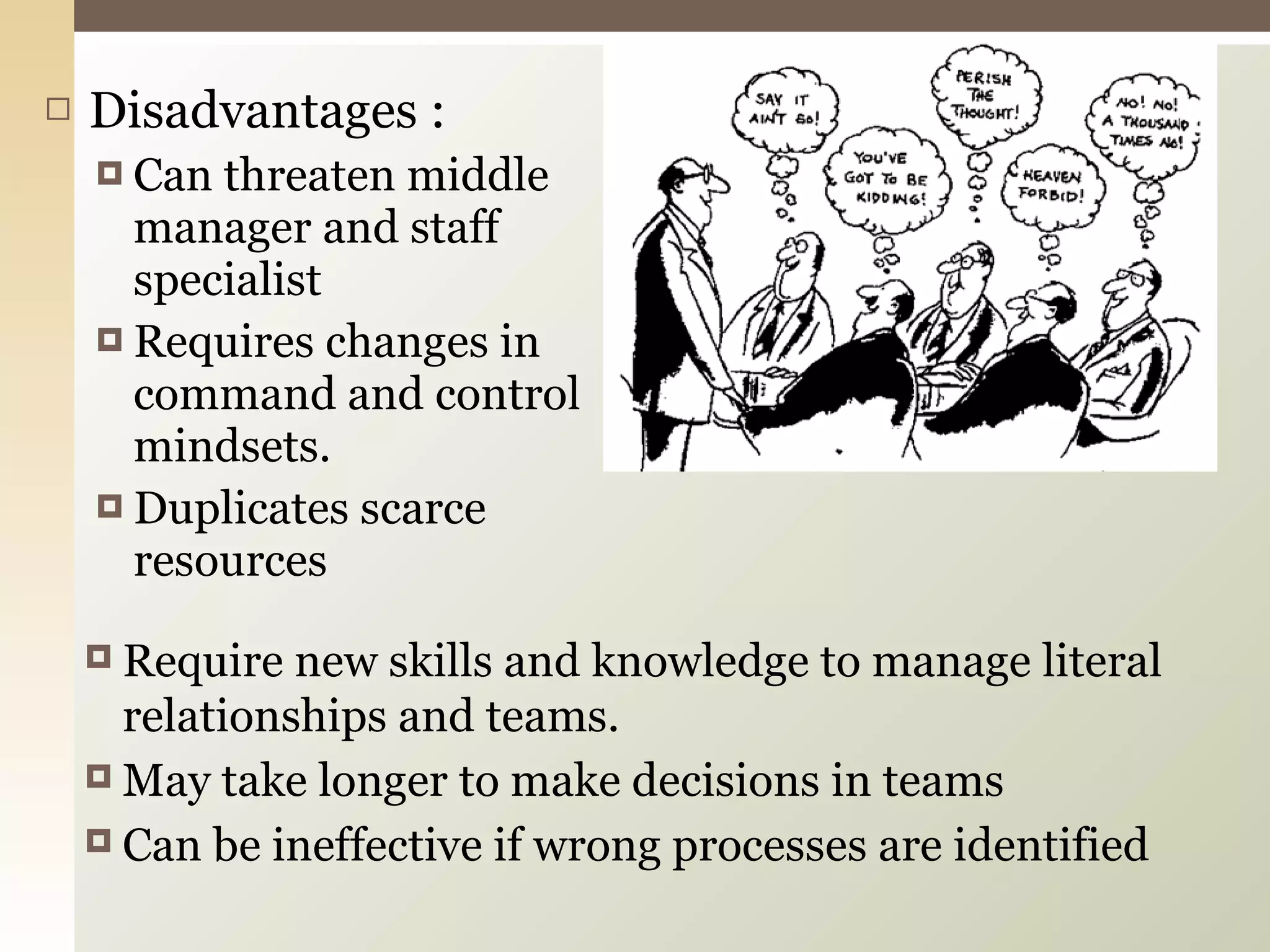 Disadvantages : Can threaten middle manager and staff specialist Requires changes in command and control mindsets. Duplicates scarce resources Require new skills and knowledge to manage literal relationships and teams. May take longer to make decisions in teams Can be ineffective if wrong processes are identified 
